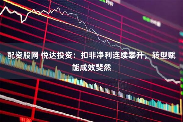 配资股网 悦达投资：扣非净利连续攀升，转型赋能成效斐然