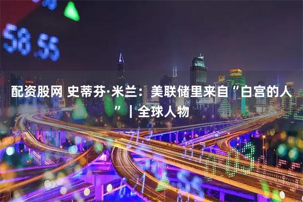 配资股网 史蒂芬·米兰：美联储里来自“白宫的人”｜全球人物