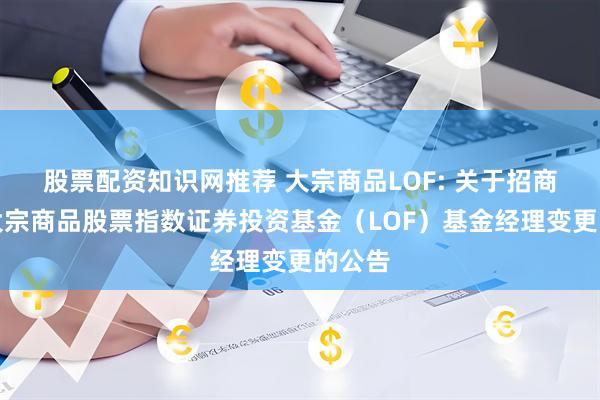 股票配资知识网推荐 大宗商品LOF: 关于招商中证大宗商品股票指数证券投资基金（LOF）基金经理变更的公告