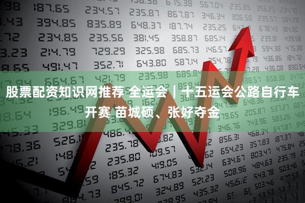股票配资知识网推荐 全运会｜十五运会公路自行车开赛 苗城硕、张好夺金
