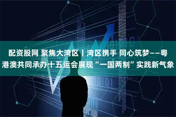 配资股网 聚焦大湾区丨湾区携手 同心筑梦——粤港澳共同承办十五运会展现“一国两制”实践新气象