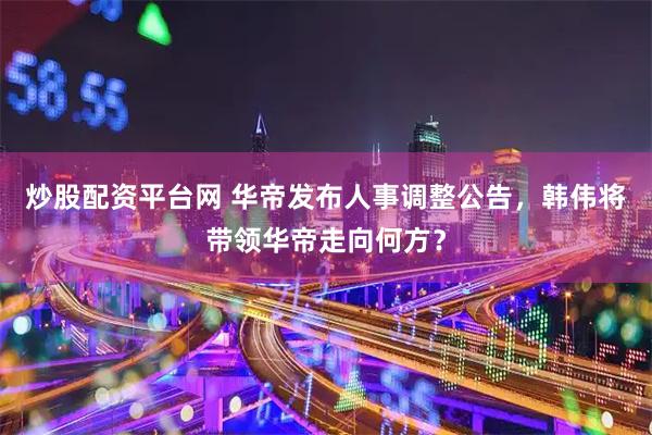 炒股配资平台网 华帝发布人事调整公告，韩伟将带领华帝走向何方？