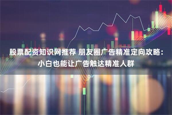 股票配资知识网推荐 朋友圈广告精准定向攻略：小白也能让广告触达精准人群