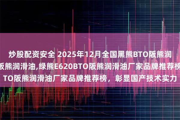 炒股配资安全 2025年12月全国黑熊BTO阪熊润滑油,黄熊E720BTO阪熊润滑油,绿熊E620BTO阪熊润滑油厂家品牌推荐榜，彰显国产技术实力