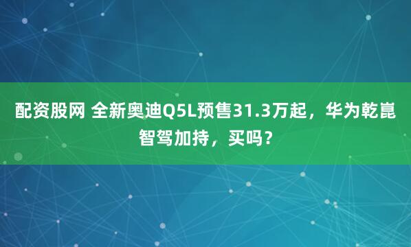 配资股网 全新奥迪Q5L预售31.3万起，华为乾崑智驾加持，买吗？