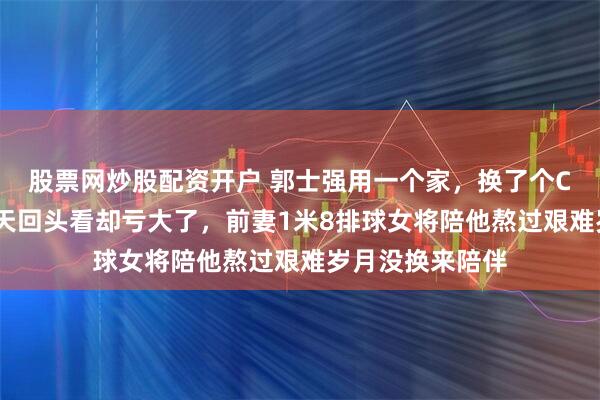 股票网炒股配资开户 郭士强用一个家，换了个CBA总冠军，今天回头看却亏大了，前妻1米8排球女将陪他熬过艰难岁月没换来陪伴