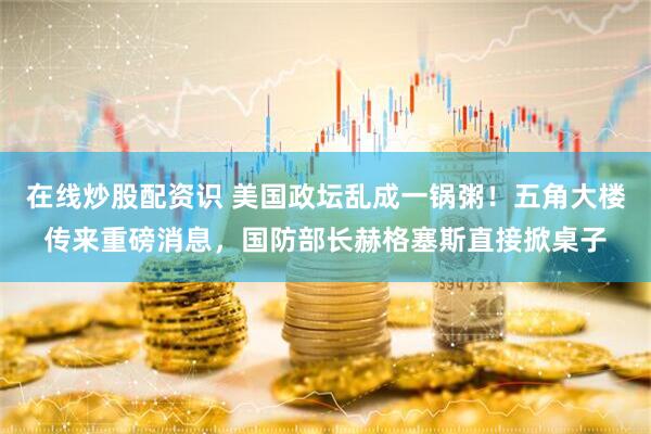 在线炒股配资识 美国政坛乱成一锅粥！五角大楼传来重磅消息，国防部长赫格塞斯直接掀桌子