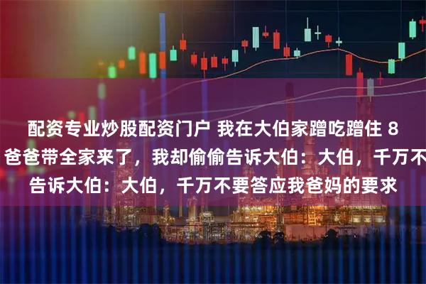配资专业炒股配资门户 我在大伯家蹭吃蹭住 8 年，今年大伯生日，爸爸带全家来了，我却偷偷告诉大伯：大伯，千万不要答应我爸妈的要求