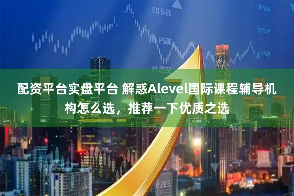 配资平台实盘平台 解惑Alevel国际课程辅导机构怎么选，推荐一下优质之选