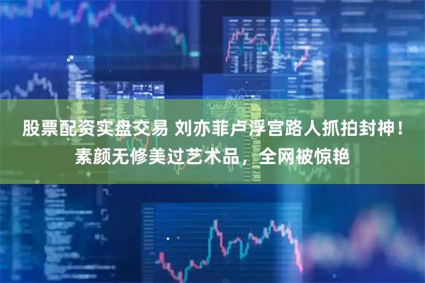 股票配资实盘交易 刘亦菲卢浮宫路人抓拍封神！素颜无修美过艺术品，全网被惊艳