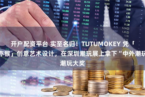 开户配资平台 实至名归！TUTUMOKEY 凭「亦兔亦猴」创意艺术设计，在深圳潮玩展上拿下“中外潮玩大奖