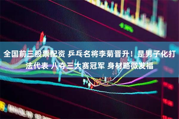 全国前三股票配资 乒乓名将李菊晋升！是男子化打法代表 八夺三大赛冠军 身材略微发福
