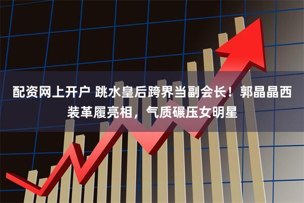 配资网上开户 跳水皇后跨界当副会长！郭晶晶西装革履亮相，气质碾压女明星