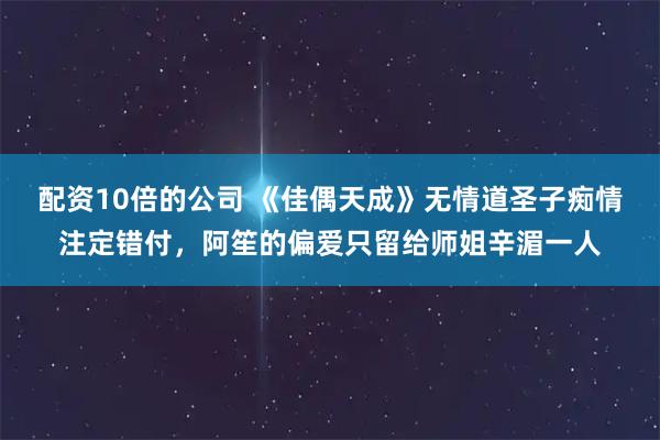 配资10倍的公司 《佳偶天成》无情道圣子痴情注定错付，阿笙的偏爱只留给师姐辛湄一人