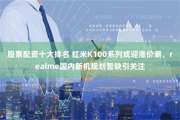 股票配资十大排名 红米K100系列或迎涨价潮，realme国内新机规划暂缺引关注
