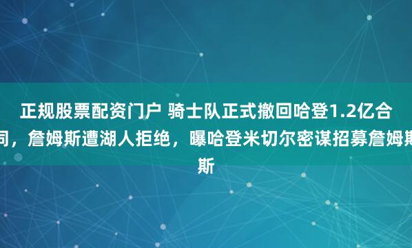 正规股票配资门户 骑士队正式撤回哈登1.2亿合同，詹姆斯遭湖人拒绝，曝哈登米切尔密谋招募詹姆斯