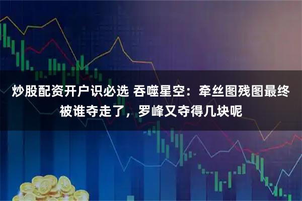 炒股配资开户识必选 吞噬星空：牵丝图残图最终被谁夺走了，罗峰又夺得几块呢