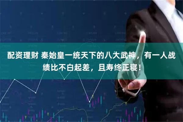 配资理财 秦始皇一统天下的八大武神，有一人战绩比不白起差，且寿终正寝！