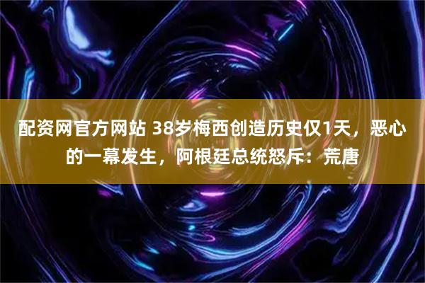 配资网官方网站 38岁梅西创造历史仅1天，恶心的一幕发生，阿根廷总统怒斥：荒唐