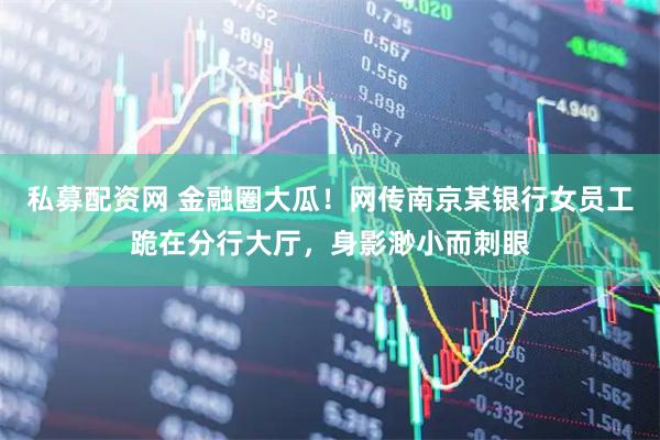 私募配资网 金融圈大瓜！网传南京某银行女员工跪在分行大厅，身影渺小而刺眼