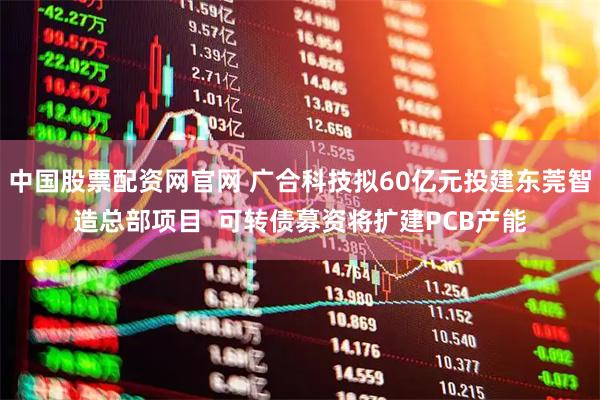 中国股票配资网官网 广合科技拟60亿元投建东莞智造总部项目  可转债募资将扩建PCB产能