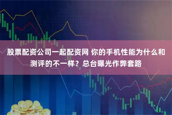 股票配资公司一起配资网 你的手机性能为什么和测评的不一样？总台曝光作弊套路